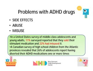 Problems with ADHD drugs
• SIDE EFFECTS
• ABUSE
• MISUSE
•In a United States survey of middle-class adolescents and
young adults, 11% surveyed reported that they sold their
stimulant medication and 22% had misused it.
•A Canadian survey of high school children from the Atlantic
provinces revealed that 26% of adolescents report having
diverted their ADHD medications one or more times
 