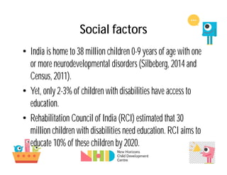 Social factors
• India is home to 38 million children 0-9 years of age with one
or more neurodevelopmental disorders (Silbeberg, 2014 and
Census, 2011).
• Yet, only 2-3% of children with disabilities have access to
education.
• Rehabilitation Council of India (RCI) estimated that 30
million children with disabilities need education. RCI aims to
educate 10% of these children by 2020.
 