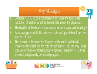 Key Messages
1. ConsiderADHD to be a constellation of issues; the functional
resolution of each of which is the ultimate aim of the physician.
2. The devil is in the detail; ensure each area has a target and a strategy.
3. Each strategy needs tactics; delivered via multiple stakeholders over
a period of time.
4. This requires a Documented Program at the outset which will
enumerate the script and the role of each player, lead the way till its
conclusion; the New Horizons Developmental Program (NHDP) is
one such indigenously developed program.
 