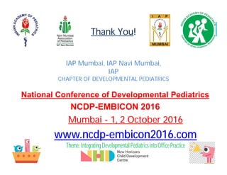 Thank You!
IAP Mumbai, IAP Navi Mumbai,
IAP
CHAPTER OF DEVELOPMENTAL PEDIATRICS
National Conference of Developmental Pediatrics
NCDP-EMBICON 2016
Mumbai - 1, 2 October 2016
www.ncdp-embicon2016.com
Theme:IntegratingDevelopmental PediatricsintoOffice Practice
 