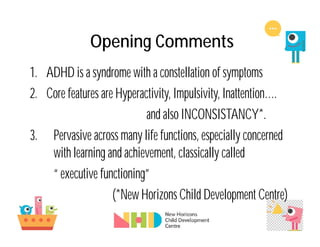 Opening Comments
1. ADHD is a syndrome with a constellation of symptoms
2. Core features are Hyperactivity, Impulsivity, Inattention….
and also INCONSISTANCY*.
3. Pervasive across many life functions, especially concerned
with learning and achievement, classically called
“ executive functioning”
(*New Horizons Child Development Centre)
 