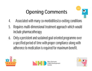 Opening Comments
4. Associated with many co-morbidities/co-exiting conditions
5. Requires multi-dimensional treatment approach which would
include pharmacotherapy
6. Only a persistent and sustained goal oriented programme over
a specified period of time with propercompliance along with
adherence to medication is required for maximum benefit.
 