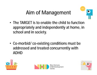 Aim of Management
• The TARGET is to enable the child to function
appropriately and independently at home, in
school and in society.
• Co-morbid/ co-existing conditions must be
addressed and treated concurrently with
ADHD
 