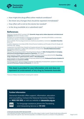 Dementia QA
4
Page 12 of 12
© Dementia Australia 2020. Reviewed 2020
This publication provides a general summary only of the subject matter covered. People should seek professional
advice about their specific case. Dementia Australia is not liable for any error or omission in this publication.
• How might this drug affect other medical conditions?
• Are there any changes that should be reported immediately?
• How often will a visit to the doctor be needed?
• Is the drug available at a subsidised rate?
References
Alzheimer’s Society (2010). Factsheet 408: Dementia: drugs used to relieve depression and behavioural
symptoms. Alzheimer’s Society: London.
Banerjee S et al. (2011) Sertraline or mirtazapine for depression in dementia (HTA-SADD): a randomised,
double-blind, placebo controlled trial. Lancet 378: 403–411.
Byrne G (2005). Pharmacological treatment of behavioural problems in dementia. Australian Prescriber,
28: 67–70.
Guideline Adaptation Committee (2016). Clinical Practice Guidelines and Principles of Care for People with
Dementia. GAC: Sydney.
Huybrechts KF et al (2011). Risk of death and hospital admission for major medical events after initiation of
psychotropic medications in older adults admitted to nursing homes. Canadian Medical Association
Journal, DOI:10.1503/cmaj.101406
National Prescribing Service (2007). Prescribing Practice Review 37: Role of antipsychotics in managing
behavioural and psychological symptoms of dementia. NPS: Sydney.
Royal Australian College of Royal Australian College of General Practitioners (RACGP) (2015). Prescribing
drugs of dependence in general practice, Part B – Benzodiazepines.
Royal Australian  New Zealand College of Psychiatry (RANZCP) (2016). Professional Practice Guideline 10:
Antipsychotics as a treatment of BPSD.
Woodward M (2005). Pharmacological treatment of challenging neuropsychiatric symptoms of dementia.
Journal of Pharmacy Practice and Research, 35: 228–234.
This sheet is provided for your information only and does not
represent an endorsement of any drug by Dementia Australia.
Thanks to Professor David Ames for reviewing this material.
Further Information
Dementia Australia offers support, information, education
and counselling. Contact the National Dementia Helpline
on 1800 100 500, or visit our website at dementia.org.au
For language assistance phone the Translating
and Interpreting Service on 131 450
 