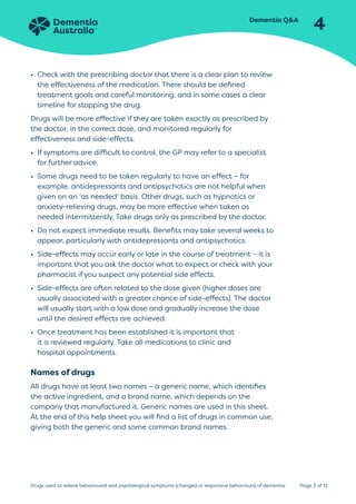 Dementia QA
4
Page 3 of 12
Drugs used to relieve behavioural and psychological symptoms (changed or responsive behaviours) of dementia
• Check with the prescribing doctor that there is a clear plan to review
the effectiveness of the medication. There should be defined
treatment goals and careful monitoring, and in some cases a clear
timeline for stopping the drug.
Drugs will be more effective if they are taken exactly as prescribed by
the doctor, in the correct dose, and monitored regularly for
effectiveness and side-effects.
• If symptoms are difficult to control, the GP may refer to a specialist
for further advice.
• Some drugs need to be taken regularly to have an effect – for
example, antidepressants and antipsychotics are not helpful when
given on an ‘as needed’ basis. Other drugs, such as hypnotics or
anxiety-relieving drugs, may be more effective when taken as
needed intermittently. Take drugs only as prescribed by the doctor.
• Do not expect immediate results. Benefits may take several weeks to
appear, particularly with antidepressants and antipsychotics.
• Side-effects may occur early or late in the course of treatment – it is
important that you ask the doctor what to expect or check with your
pharmacist if you suspect any potential side effects.
• Side-effects are often related to the dose given (higher doses are
usually associated with a greater chance of side-effects). The doctor
will usually start with a low dose and gradually increase the dose
until the desired effects are achieved.
• Once treatment has been established it is important that
it is reviewed regularly. Take all medications to clinic and
hospital appointments.
Names of drugs
All drugs have at least two names – a generic name, which identifies
the active ingredient, and a brand name, which depends on the
company that manufactured it. Generic names are used in this sheet.
At the end of this help sheet you will find a list of drugs in common use,
giving both the generic and some common brand names.
 