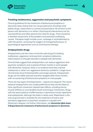 Dementia QA
4
Page 4 of 12
Drugs used to relieve behavioural and psychological symptoms (changed or responsive behaviours) of dementia
Treating restlessness, aggression and psychotic symptoms
Clinical guidelines for the treatment of behavioural problems in
dementia state clearly that non-drug treatments should be tried
before drugs, unless there is a severe and persistent risk of harm to the
person with dementia or to others. Psychosocial interventions can be
very beneficial and often prevent the need for drugs. There should be
a detailed assessment of the problem and potential underlying
causes. Therapies might include music, massage or aromatherapy to
calm the person, removing the triggers of changed behaviours, or
psychological approaches such as reminiscence therapy.
Antipsychotic drugs
Antipsychotics are the most commonly used drugs for treating
restlessness, aggression and psychotic symptoms (delusions,
hallucinations or thought disorder) in people with dementia.
Clinical trials suggest that antipsychotics can reduce aggression and
psychotic symptoms over a period of three months in some people
with dementia. However, there is no evidence that they improve
restlessness or other non-aggressive behaviour problems. Longer-term
clinical trials show limited benefits over longer periods. Antipsychotic
drugs can be safely reduced and then stopped after three months,
with no worsening of behavioural symptoms in most people.
There are two types of antipsychotics – typical and atypical. The newer
atypical antipsychotics are usually preferred as they are less likely to
have significant movement-related side-effects, including tremor,
muscle stiffness or uncontrolled mouth and tongue movements. Drugs
with the best evidence of effectiveness in dementia include risperidone
and aripiprazole, although the latter is rarely used. Risperidone is the
only drug licensed in Australia for the treatment of severe and
persistent aggression or psychotic symptoms in people with
Alzheimer’s disease. For further information, see Dementia QA sheet
5 Risperidone for treatment of behavioural symptoms in dementia.
 