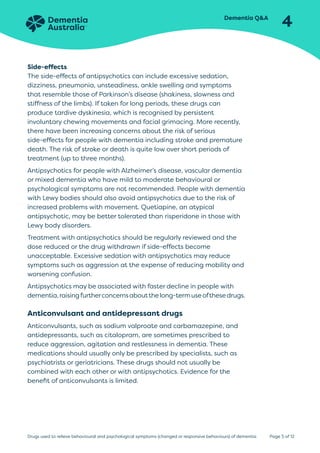 Dementia QA
4
Page 5 of 12
Drugs used to relieve behavioural and psychological symptoms (changed or responsive behaviours) of dementia
Side-effects
The side-effects of antipsychotics can include excessive sedation,
dizziness, pneumonia, unsteadiness, ankle swelling and symptoms
that resemble those of Parkinson’s disease (shakiness, slowness and
stiffness of the limbs). If taken for long periods, these drugs can
produce tardive dyskinesia, which is recognised by persistent
involuntary chewing movements and facial grimacing. More recently,
there have been increasing concerns about the risk of serious
side-effects for people with dementia including stroke and premature
death. The risk of stroke or death is quite low over short periods of
treatment (up to three months).
Antipsychotics for people with Alzheimer’s disease, vascular dementia
or mixed dementia who have mild to moderate behavioural or
psychological symptoms are not recommended. People with dementia
with Lewy bodies should also avoid antipsychotics due to the risk of
increased problems with movement. Quetiapine, an atypical
antipsychotic, may be better tolerated than risperidone in those with
Lewy body disorders.
Treatment with antipsychotics should be regularly reviewed and the
dose reduced or the drug withdrawn if side-effects become
unacceptable. Excessive sedation with antipsychotics may reduce
symptoms such as aggression at the expense of reducing mobility and
worsening confusion.
Antipsychotics may be associated with faster decline in people with
dementia,raisingfurtherconcernsaboutthelong-termuseofthesedrugs.
Anticonvulsant and antidepressant drugs
Anticonvulsants, such as sodium valproate and carbamazepine, and
antidepressants, such as citalopram, are sometimes prescribed to
reduce aggression, agitation and restlessness in dementia. These
medications should usually only be prescribed by specialists, such as
psychiatrists or geriatricians. These drugs should not usually be
combined with each other or with antipsychotics. Evidence for the
benefit of anticonvulsants is limited.
 