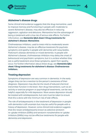 Dementia QA
4
Page 6 of 12
Drugs used to relieve behavioural and psychological symptoms (changed or responsive behaviours) of dementia
Alzheimer’s disease drugs
Some clinical trial evidence suggests that the drug memantine, used
to improve memory and functioning in people with moderate to
severe Alzheimer’s disease, may also be effective in reducing
aggression, agitation and delusions. Memantine has the advantage of
being a treatment with a low risk of serious side effects. For further
information, see Dementia QA sheet 3 Drug treatments for
alzheimer’s disease: Memantine.
Cholinesterase inhibitors, used to treat mild to moderately severe
Alzheimer’s disease, may be an effective treatment for psychotic
symptoms and apathy in people with dementia with Lewy bodies,
Parkinson’s disease dementia or mixed dementia. In people with
Alzheimer’s disease, cholinesterase inhibitors may delay the onset of
behavioural and psychiatric symptoms, but it is unclear whether they
are a useful treatment once these symptoms, apart from apathy,
occur. For further information about these drugs, see Dementia QA
sheet 1 Drug treatments for alzheimer’s disease: Cholinesterase
inhibitors.
Treating depression
Symptoms of depression are very common in dementia. In the early
stages they can be a reaction to the person’s awareness of their
diagnosis. Depression may also be the result of reduced chemical
transmitter function in the brain. Non-drug interventions, such as an
activity or exercise program or psychological treatments, can be very
helpful, especially for mild depression. More severe depression should
be treated with antidepressants, but care must be taken to ensure
that this is done with the minimum risk of side-effects.
The role of antidepressants in the treatment of depression in people
with dementia is still uncertain but may be useful for people with a
history of depression. However, some clinical trial evidence suggests
that the newer antidepressants known as selective serotonin
re-uptake inhibitors (SSRIs) and serotonin noradrenaline re-uptake
inhibitors (SNRIs) may not be effective treatments for people with
dementia and depression.
 
