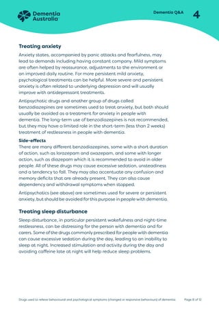 Dementia QA
4
Page 8 of 12
Drugs used to relieve behavioural and psychological symptoms (changed or responsive behaviours) of dementia
Treating anxiety
Anxiety states, accompanied by panic attacks and fearfulness, may
lead to demands including having constant company. Mild symptoms
are often helped by reassurance, adjustments to the environment or
an improved daily routine. For more persistent mild anxiety,
psychological treatments can be helpful. More severe and persistent
anxiety is often related to underlying depression and will usually
improve with antidepressant treatments.
Antipsychotic drugs and another group of drugs called
benzodiazepines are sometimes used to treat anxiety, but both should
usually be avoided as a treatment for anxiety in people with
dementia. The long-term use of benzodiazepines is not recommended,
but they may have a limited role in the short-term (less than 2 weeks)
treatment of restlessness in people with dementia.
Side-effects
There are many different benzodiazepines, some with a short duration
of action, such as lorazepam and oxazepam, and some with longer
action, such as diazepam which it is recommended to avoid in older
people. All of these drugs may cause excessive sedation, unsteadiness
and a tendency to fall. They may also accentuate any confusion and
memory deficits that are already present. They can also cause
dependency and withdrawal symptoms when stopped.
Antipsychotics (see above) are sometimes used for severe or persistent
anxiety, but should be avoided for this purpose in people with dementia.
Treating sleep disturbance
Sleep disturbance, in particular persistent wakefulness and night-time
restlessness, can be distressing for the person with dementia and for
carers. Some of the drugs commonly prescribed for people with dementia
can cause excessive sedation during the day, leading to an inability to
sleep at night. Increased stimulation and activity during the day and
avoiding caffeine late at night will help reduce sleep problems.
 