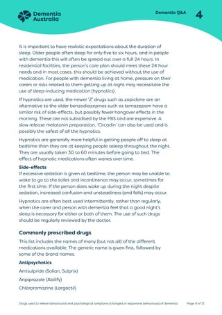 Dementia QA
4
Page 9 of 12
Drugs used to relieve behavioural and psychological symptoms (changed or responsive behaviours) of dementia
It is important to have realistic expectations about the duration of
sleep. Older people often sleep for only five to six hours, and in people
with dementia this will often be spread out over a full 24 hours. In
residential facilities, the person’s care plan should meet these 24 hour
needs and in most cases, this should be achieved without the use of
medication. For people with dementia living at home, pressure on their
carers or risks related to them getting up at night may necessitate the
use of sleep-inducing medication (hypnotics).
If hypnotics are used, the newer ‘Z’ drugs such as zopiclone are an
alternative to the older benzodiazepines such as temazepam have a
similar risk of side-effects, but possibly fewer hangover effects in the
morning. These are not subsidised by the PBS and are expensive. A
slow release melatonin preparation, ‘Circadin’ can also be used and is
possibly the safest of all the hypnotics.
Hypnotics are generally more helpful in getting people off to sleep at
bedtime than they are at keeping people asleep throughout the night.
They are usually taken 30 to 60 minutes before going to bed. The
effect of hypnotic medications often wanes over time.
Side-effects
If excessive sedation is given at bedtime, the person may be unable to
wake to go to the toilet and incontinence may occur, sometimes for
the first time. If the person does wake up during the night despite
sedation, increased confusion and unsteadiness (and falls) may occur.
Hypnotics are often best used intermittently, rather than regularly,
when the carer and person with dementia feel that a good night’s
sleep is necessary for either or both of them. The use of such drugs
should be regularly reviewed by the doctor.
Commonly prescribed drugs
This list includes the names of many (but not all) of the different
medications available. The generic name is given first, followed by
some of the brand names.
Antipsychotics
Amisulpride (Solian, Sulprix)
Aripiprazole (Abilify)
Chlorpromazine (Largactil)
 