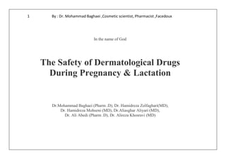 By : Dr. Mohammad Baghaei ,Cosmetic scientist, Pharmacist ,Facedoux1
In the name of God
The Safety of Dermatological Drugs
During Pregnancy & Lactation
Dr.Mohammad Baghaei (Pharm .D), Dr. Hamidreza Zolfaghari(MD),
Dr. Hamidreza Mohseni (MD), Dr.Aliasghar Aliyari (MD),
Dr. Ali Abedi (Pharm .D), Dr. Alireza Khosravi (MD)
 