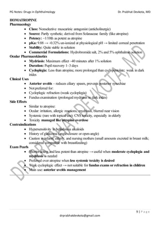 PG Notes: Drugs in Ophthalmology Dr. Prabhat Devkota, MD
9 | P a g e
drprabhatdevkota@gmail.com
HOMATROPINE
Pharmacology
• Class: Nonselective muscarinic antagonist (anticholinergic)
• Source: Partly synthetic; derived from Solanaceae family (like atropine)
• Potency: ~1/10th as potent as atropine
• pKa: 9.88 → ~0.32% un-ionized at physiological pH → limited corneal penetration
• Stability: Quite stable in solution
• Commercial Formulations: Hydrobromide salt, 2% and 5% ophthalmic solution
Ocular Pharmacokinetics
• Mydriasis: Maximum effect ~40 minutes after 1% solution
• Duration: Pupil recovery 1–3 days
• Cycloplegia: Less than atropine, more prolonged than cyclopentolate; weak in dark
irides
Clinical Uses
• Anterior uveitis – reduces ciliary spasm, prevents posterior synechiae
• Not preferred for:
• Cycloplegic refraction (weak cycloplegia)
• Fundus examination (prolonged mydriasis in dark irides)
Side Effects
• Similar to atropine:
• Ocular: irritation, allergic reactions, mydriasis, blurred near vision
• Systemic (rare with topical use): CNS toxicity, especially in elderly
• Toxicity managed like atropine overdose
Contraindications
• Hypersensitivity to belladonna alkaloids
• History of glaucoma (angle-closure or open-angle)
• Caution in infants, elderly, and nursing mothers (small amounts excreted in breast milk;
considered compatible with breastfeeding)
Exam Pearls
• Shorter-acting and less potent than atropine → useful when moderate cycloplegia and
mydriasis is needed
• Preferred over atropine when less systemic toxicity is desired
• Weak cycloplegic effect → not suitable for fundus exams or refraction in children
• Main use: anterior uveitis management
 