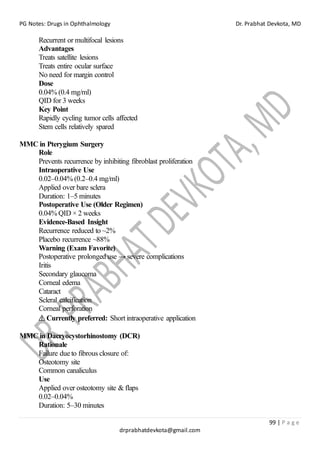 PG Notes: Drugs in Ophthalmology Dr. Prabhat Devkota, MD
99 | P a g e
drprabhatdevkota@gmail.com
Recurrent or multifocal lesions
Advantages
Treats satellite lesions
Treats entire ocular surface
No need for margin control
Dose
0.04% (0.4 mg/ml)
QID for 3 weeks
Key Point
Rapidly cycling tumor cells affected
Stem cells relatively spared
MMC in Pterygium Surgery
Role
Prevents recurrence by inhibiting fibroblast proliferation
Intraoperative Use
0.02–0.04% (0.2–0.4 mg/ml)
Applied over bare sclera
Duration: 1–5 minutes
Postoperative Use (Older Regimen)
0.04% QID × 2 weeks
Evidence-Based Insight
Recurrence reduced to ~2%
Placebo recurrence ~88%
Warning (Exam Favorite)
Postoperative prolonged use → severe complications
Iritis
Secondary glaucoma
Corneal edema
Cataract
Scleral calcification
Corneal perforation
⚠ Currently preferred: Short intraoperative application
MMC in Dacryocystorhinostomy (DCR)
Rationale
Failure due to fibrous closure of:
Osteotomy site
Common canaliculus
Use
Applied over osteotomy site & flaps
0.02–0.04%
Duration: 5–30 minutes
 