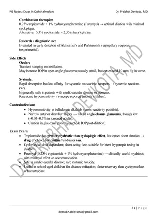 PG Notes: Drugs in Ophthalmology Dr. Prabhat Devkota, MD
11 | P a g e
drprabhatdevkota@gmail.com
Combination therapies:
0.25% tropicamide + 1% hydroxyamphetamine (Paremyd) → optimal dilation with minimal
cycloplegia.
Alternative: 0.5% tropicamide + 2.5% phenylephrine.
Research / diagnostic use:
Evaluated in early detection ofAlzheimer’s and Parkinson’s via pupillary response
(experimental).
Side Effects
Ocular:
Transient stinging on instillation.
May increase IOPin open-angle glaucoma; usually small, but can exceed 10 mm Hg in some.
Systemic:
Rapid absorption but low affinity for systemic muscarinic receptors → systemic reactions
rare.
Is generally safe in patients with cardiovascular disease or neonates.
Rare acute hypersensitivity / syncope reported (mostly children).
Contraindications
• Hypersensitivity to belladonna alkaloids (cross-reactivity possible).
• Narrow anterior chamber angles → risk of angle-closure glaucoma, though low
(~0.03–0.3% in screened adults).
• Caution in glaucoma patients (recheck IOPpost-dilation).
Exam Pearls
• Tropicamide has greater mydriatic than cycloplegic effect, fast onset, short duration →
drug of choice for routine fundus exams.
• Cycloplegia: dose-dependent; short-acting, less suitable for latent hyperopia testing in
children.
• Paremyd (0.25% tropicamide + 1% hydroxyamphetamine) → clinically useful mydriasis
with minimal effect on accommodation.
• Safe in cardiovascular disease; rare systemic toxicity.
• Useful in school-aged children for distance refraction; faster recovery than cyclopentolate
or homatropine.
 