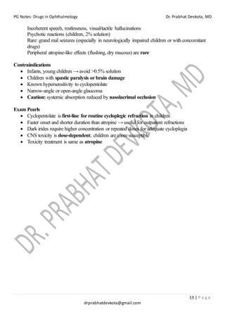PG Notes: Drugs in Ophthalmology Dr. Prabhat Devkota, MD
13 | P a g e
drprabhatdevkota@gmail.com
Incoherent speech, restlessness, visual/tactile hallucinations
Psychotic reactions (children, 2% solution)
Rare: grand mal seizures (especially in neurologically impaired children or with concomitant
drugs)
Peripheral atropine-like effects (flushing, dry mucous) are rare
Contraindications
• Infants, young children → avoid >0.5% solution
• Children with spastic paralysis or brain damage
• Known hypersensitivity to cyclopentolate
• Narrow-angle or open-angle glaucoma
• Caution: systemic absorption reduced by nasolacrimal occlusion
Exam Pearls
• Cyclopentolate is first-line for routine cycloplegic refraction in children
• Faster onset and shorter duration than atropine → useful for outpatient refractions
• Dark irides require higher concentration or repeated doses for adequate cycloplegia
• CNS toxicity is dose-dependent; children are more susceptible
• Toxicity treatment is same as atropine
 