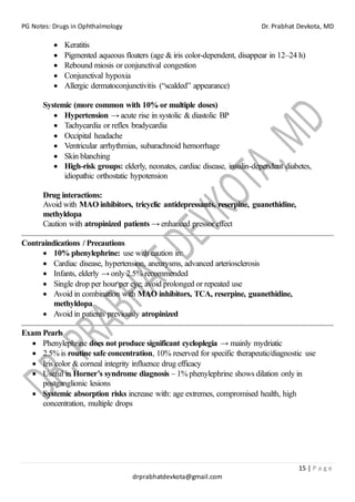 PG Notes: Drugs in Ophthalmology Dr. Prabhat Devkota, MD
15 | P a g e
drprabhatdevkota@gmail.com
• Keratitis
• Pigmented aqueous floaters (age & iris color-dependent, disappear in 12–24 h)
• Rebound miosis or conjunctival congestion
• Conjunctival hypoxia
• Allergic dermatoconjunctivitis (“scalded” appearance)
Systemic (more common with 10% or multiple doses)
• Hypertension → acute rise in systolic & diastolic BP
• Tachycardia or reflex bradycardia
• Occipital headache
• Ventricular arrhythmias, subarachnoid hemorrhage
• Skin blanching
• High-risk groups: elderly, neonates, cardiac disease, insulin-dependent diabetes,
idiopathic orthostatic hypotension
Drug interactions:
Avoid with MAO inhibitors, tricyclic antidepressants, reserpine, guanethidine,
methyldopa
Caution with atropinized patients → enhanced pressor effect
Contraindications / Precautions
• 10% phenylephrine: use with caution in:
• Cardiac disease, hypertension, aneurysms, advanced arteriosclerosis
• Infants, elderly → only 2.5% recommended
• Single drop per hour per eye; avoid prolonged or repeated use
• Avoid in combination with MAO inhibitors, TCA, reserpine, guanethidine,
methyldopa
• Avoid in patients previously atropinized
Exam Pearls
• Phenylephrine does not produce significant cycloplegia → mainly mydriatic
• 2.5% is routine safe concentration, 10% reserved for specific therapeutic/diagnostic use
• Iris color & corneal integrity influence drug efficacy
• Useful in Horner’s syndrome diagnosis – 1% phenylephrine shows dilation only in
postganglionic lesions
• Systemic absorption risks increase with: age extremes, compromised health, high
concentration, multiple drops
 