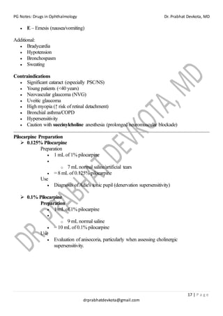 PG Notes: Drugs in Ophthalmology Dr. Prabhat Devkota, MD
17 | P a g e
drprabhatdevkota@gmail.com
• E – Emesis (nausea/vomiting)
Additional:
• Bradycardia
• Hypotension
• Bronchospasm
• Sweating
Contraindications
• Significant cataract (especially PSC/NS)
• Young patients (<40 years)
• Neovascular glaucoma (NVG)
• Uveitic glaucoma
• High myopia (↑ risk of retinal detachment)
• Bronchial asthma/COPD
• Hypersensitivity
• Caution with succinylcholine anesthesia (prolonged neuromuscular blockade)
Pilocarpine Preparation
➢ 0.125% Pilocarpine
Preparation
• 1 mL of 1% pilocarpine
•
o 7 mL normal saline/artificial tears
• = 8 mL of 0.125% pilocarpine
Use
• Diagnosis ofAdie's tonic pupil (denervation supersensitivity)
➢ 0.1% Pilocarpine
Preparation
• 1 mL of 1% pilocarpine
•
o 9 mL normal saline
• = 10 mL of 0.1% pilocarpine
Use
• Evaluation of anisocoria, particularly when assessing cholinergic
supersensitivity.
 