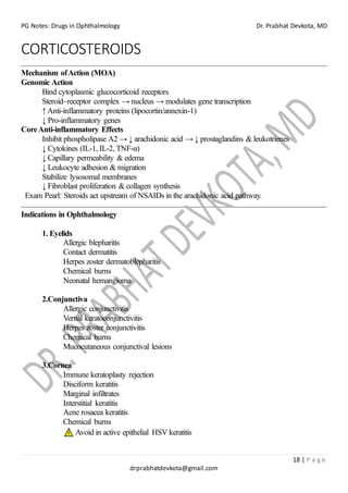 PG Notes: Drugs in Ophthalmology Dr. Prabhat Devkota, MD
18 | P a g e
drprabhatdevkota@gmail.com
CORTICOSTEROIDS
Mechanism ofAction (MOA)
Genomic Action
Bind cytoplasmic glucocorticoid receptors
Steroid–receptor complex → nucleus → modulates gene transcription
↑ Anti-inflammatory proteins (lipocortin/annexin-1)
↓ Pro-inflammatory genes
CoreAnti-inflammatory Effects
Inhibit phospholipase A2 → ↓ arachidonic acid → ↓ prostaglandins & leukotrienes
↓ Cytokines (IL-1, IL-2, TNF-α)
↓ Capillary permeability & edema
↓ Leukocyte adhesion & migration
Stabilize lysosomal membranes
↓ Fibroblast proliferation & collagen synthesis
Exam Pearl: Steroids act upstream of NSAIDs in the arachidonic acid pathway.
Indications in Ophthalmology
1. Eyelids
Allergic blepharitis
Contact dermatitis
Herpes zoster dermatoblepharitis
Chemical burns
Neonatal hemangioma
2.Conjunctiva
Allergic conjunctivitis
Vernal keratoconjunctivitis
Herpes zoster conjunctivitis
Chemical burns
Mucocutaneous conjunctival lesions
3.Cornea
Immune keratoplasty rejection
Disciform keratitis
Marginal infiltrates
Interstitial keratitis
Acne rosacea keratitis
Chemical burns
Avoid in active epithelial HSV keratitis
 