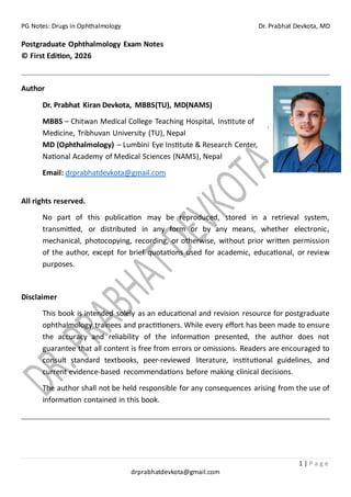 PG Notes: Drugs in Ophthalmology Dr. Prabhat Devkota, MD
1 | P a g e
drprabhatdevkota@gmail.com
Postgraduate Ophthalmology Exam Notes
© First Edition, 2026
Author
Dr. Prabhat Kiran Devkota, MBBS(TU), MD(NAMS)
MBBS – Chitwan Medical College Teaching Hospital, Institute of
Medicine, Tribhuvan University (TU), Nepal
MD (Ophthalmology) – Lumbini Eye Institute & Research Center,
National Academy of Medical Sciences (NAMS), Nepal
Email: drprabhatdevkota@gmail.com
All rights reserved.
No part of this publication may be reproduced, stored in a retrieval system,
transmitted, or distributed in any form or by any means, whether electronic,
mechanical, photocopying, recording, or otherwise, without prior written permission
of the author, except for brief quotations used for academic, educational, or review
purposes.
Disclaimer
This book is intended solely as an educational and revision resource for postgraduate
ophthalmology trainees and practitioners. While every effort has been made to ensure
the accuracy and reliability of the information presented, the author does not
guarantee that all content is free from errors or omissions. Readers are encouraged to
consult standard textbooks, peer-reviewed literature, institutional guidelines, and
current evidence-based recommendations before making clinical decisions.
The author shall not be held responsible for any consequences arising from the use of
information contained in this book.
 