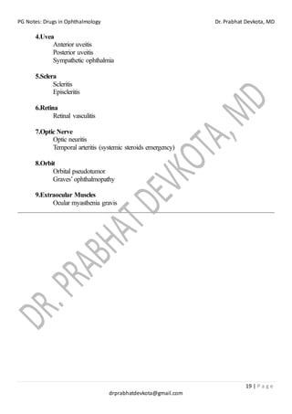 PG Notes: Drugs in Ophthalmology Dr. Prabhat Devkota, MD
19 | P a g e
drprabhatdevkota@gmail.com
4.Uvea
Anterior uveitis
Posterior uveitis
Sympathetic ophthalmia
5.Sclera
Scleritis
Episcleritis
6.Retina
Retinal vasculitis
7.Optic Nerve
Optic neuritis
Temporal arteritis (systemic steroids emergency)
8.Orbit
Orbital pseudotumor
Graves’ophthalmopathy
9.Extraocular Muscles
Ocular myasthenia gravis
 