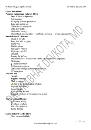 PG Notes: Drugs in Ophthalmology Dr. Prabhat Devkota, MD
21 | P a g e
drprabhatdevkota@gmail.com
Ocular Side Effects
Posterior Subcapsular Cataract (PSC)
Dose & duration dependent
Risk increases:
15 mg/day systemic prednisone
Long-term topical use
Children more susceptible
Often irreversible
Mechanism (theory):
Steroid binds lens crystallins → sulfhydryl exposure → protein aggregation
Steroid-Induced Glaucoma
Onset: 2–8 weeks
Reversible after stopping
Higher risk:
POAG patients
First-degree relatives
High myopes (>5D)
Children
Potency for IOPrise:
Dexamethasone > Prednisolone > FML ≈ Rimexolone > Loteprednol
Mechanism:
↓ Trabecular outflow
↑ Glycosaminoglycans
Cytoskeletal changes in trabecular meshwork
↓ Phagocytosis
Infection Risk
Steroids:
Suppress immunity
Mask symptoms
Never use alone in active infection.
High-risk infections:
Fungal keratitis
HSV epithelial keratitis
Bacterial infections (if no scarring risk, avoid)
Delayed Corneal Healing
↓ Fibroblast activity
↓ Collagen synthesis
Risk of corneal melt
Scleral thinning
Steroid-induced Uveitis (Rare)
More common in blacks
 