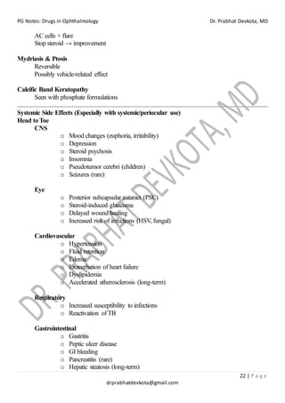 PG Notes: Drugs in Ophthalmology Dr. Prabhat Devkota, MD
22 | P a g e
drprabhatdevkota@gmail.com
AC cells + flare
Stop steroid → improvement
Mydriasis & Ptosis
Reversible
Possibly vehicle-related effect
Calcific Band Keratopathy
Seen with phosphate formulations
Systemic Side Effects (Especially with systemic/periocular use)
Head to Toe
CNS
o Mood changes (euphoria, irritability)
o Depression
o Steroid psychosis
o Insomnia
o Pseudotumor cerebri (children)
o Seizures (rare)
Eye
o Posterior subcapsular cataract (PSC)
o Steroid-induced glaucoma
o Delayed wound healing
o Increased risk of infections (HSV, fungal)
Cardiovascular
o Hypertension
o Fluid retention
o Edema
o Exacerbation of heart failure
o Dyslipidemia
o Accelerated atherosclerosis (long-term)
Respiratory
o Increased susceptibility to infections
o Reactivation ofTB
Gastrointestinal
o Gastritis
o Peptic ulcer disease
o GI bleeding
o Pancreatitis (rare)
o Hepatic steatosis (long-term)
 