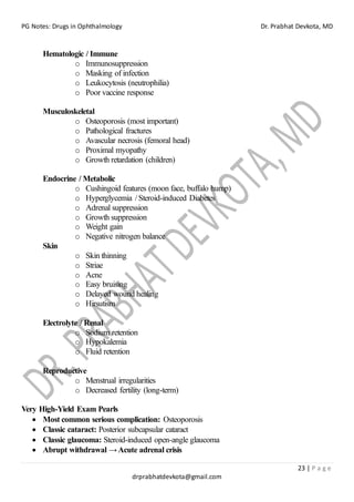 PG Notes: Drugs in Ophthalmology Dr. Prabhat Devkota, MD
23 | P a g e
drprabhatdevkota@gmail.com
Hematologic / Immune
o Immunosuppression
o Masking of infection
o Leukocytosis (neutrophilia)
o Poor vaccine response
Musculoskeletal
o Osteoporosis (most important)
o Pathological fractures
o Avascular necrosis (femoral head)
o Proximal myopathy
o Growth retardation (children)
Endocrine / Metabolic
o Cushingoid features (moon face, buffalo hump)
o Hyperglycemia / Steroid-induced Diabetes
o Adrenal suppression
o Growth suppression
o Weight gain
o Negative nitrogen balance
Skin
o Skin thinning
o Striae
o Acne
o Easy bruising
o Delayed wound healing
o Hirsutism
Electrolyte / Renal
o Sodium retention
o Hypokalemia
o Fluid retention
Reproductive
o Menstrual irregularities
o Decreased fertility (long-term)
Very High-Yield Exam Pearls
• Most common serious complication: Osteoporosis
• Classic cataract: Posterior subcapsular cataract
• Classic glaucoma: Steroid-induced open-angle glaucoma
• Abrupt withdrawal →Acute adrenal crisis
 