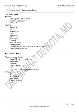 PG Notes: Drugs in Ophthalmology Dr. Prabhat Devkota, MD
24 | P a g e
drprabhatdevkota@gmail.com
• Long-term use → Cushing’s syndrome
Contraindications
Absolute
Active epithelial HSVkeratitis
Untreated fungal infection
Active TB
Relative
Glaucoma
Diabetes
Hypertension
CHF
Peptic ulcer
Osteoporosis
Psychosis
Drug interactions:
MAO inhibitors
Phenytoin, barbiturates → increase steroid metabolism
Reduce anticoagulant effect
Monitoring Protocol
Patients on topical steroids:
Check IOP every 2–4 weeks
Slit lamp for:
Dendrites
Fungal keratitis
PSC
Long-term → lens & optic nerve evaluation
Systemic therapy:
BP
Blood glucose
Bone density
Cataract screening
 