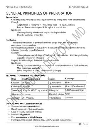 PG Notes: Drugs in Ophthalmology Dr. Prabhat Devkota, MD
25 | P a g e
drprabhatdevkota@gmail.com
GENERAL PRINCIPLES OF PREPARATION
Reconstitution
Converting a dry powder (vial) into a liquid solution by adding sterile water or sterile saline.
Example:
Amphotericin B 50 mg vial + 10 mL sterile water → 5 mg/mL solution
Purpose: To make the drug usable for topical or systemic use
Key Points:
No change in drug concentration beyond the simple solution
Done for injectables or powders
Fortification
The use of reformulations of parenteral antibiotics as eye drops with non-marketed
composition or concentrations.
Increasing the concentration of a drug above its standard commercial preparation for severe
infections (especially corneal infections).
Example:
Tobramycin commercial drops 0.3% (3 mg/mL) → fortified to 1.4% (14 mg/mL) using
injectable Tobramycin 40 mg/mL
Purpose: To achieve higher therapeutic levels in the cornea
Key Points:
Usually done with injectables, not commercial drops (if concentration needs to increase)
Must be prepared aseptically
Stored refrigerated at 2–8°C, short shelf-life (≈7 days)
STANDARD FORTIFIED PREPARATIONS
Drug Final Concentration Source Coverage
Cefazolin 50 mg/mL 1 g powder vial Gram +
Ceftazidime 50 mg/mL 1 g powder vial Gram – (Pseudomonas)
Vancomycin 50 mg/mL (15–25 mg possible) 500 mg vial MRSA, resistant Gram +
Tobramycin 14 mg/mL 40 mg/mL injection Gram –
Amikacin 20–40 mg/mL IV formulation Nocardia
INDICATIONS OF FORTIFIED DROPS
• Moderate–to–severe corneal ulcers
• Rapidly progressive / fulminant keratitis
• Large or visually significant infiltrates
• Presence of hypopyon
• Eyes unresponsive to initial therapy
• Fluoroquinolone-resistant infections (e.g., MRSA, resistant pseudomonas)
 