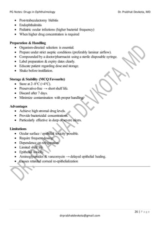 PG Notes: Drugs in Ophthalmology Dr. Prabhat Devkota, MD
26 | P a g e
drprabhatdevkota@gmail.com
• Post-trabeculectomy blebitis
• Endophthalmitis
• Pediatric ocular infections (higher bacterial frequency)
• When higher drug concentration is required
Preparation & Handling
• Organism-directed selection is essential.
• Prepare under strict aseptic conditions (preferably laminar airflow).
• Compounded by a doctor/pharmacist using a sterile disposable syringe.
• Label preparation & expiry dates clearly.
• Educate patient regarding dose and storage.
• Shake before instillation.
Storage & Stability (MCQ Favourite)
• Store at 2–8°C (≈4°C).
• Preservative-free → short shelf life.
• Discard after 7 days.
• Minimize contamination with proper handling.
Advantages
• Achieve high stromal drug levels.
• Provide bactericidal concentrations.
• Particularly effective in deep or severe ulcers.
Limitations
• Ocular surface / epithelial toxicity possible.
• Require frequent dosing.
• Dependence on refrigeration.
• Limited shelf life.
• Epithelial toxicity.
• Aminoglycosides & vancomycin → delayed epithelial healing.
• Causes retarded corneal re-epithelialization
 