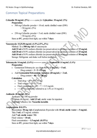 PG Notes: Drugs in Ophthalmology Dr. Prabhat Devkota, MD
27 | P a g e
drprabhatdevkota@gmail.com
Common Topical Preparations
Cefazolin 50 mg/mL (5%) --------same for Ceftazidime 50 mg/mL (5%)
Preparation
• 500 mg Cefazolin powder + 10 mL sterile distilled water (DW)
= 50 mg/mL (5%)
OR
• 250 mg Cefazolin powder + 5 mL sterile distilled water (DW)
= 50 mg/mL (5%)
Store at 4°C, protect from light, use within 7 days
Vancomycin 15,25,50 mg/mL (1.5%,2.5%,,5%)
Method: To a 500 mg vial of vancomycin
Add 33 ml of 0.9% sodium chloride (no preservatives) to produce a solution of 15 mg/ml.
Add 20 ml of 0.9% sodium chloride (no preservatives) to produce a solution of 25 mg/ml.
Add 10 ml of 0.9% sodium chloride (no preservatives) to produce a solution of 50 mg/ml.
Storage: Refrigerate and shake well before instillation.
Tobramycin 14 mg/mL (1.4%) ----------- same for Gentamicin 14 mg/mL (1.4%)
Preparation
• Gentamicin/Tobramycin eye drops 0.3% (3 mg/mL) = 5 mL
o Drug content = 3 × 5 = 15 mg
• Add Gentamicin/Tobramycin injection (40 mg/mL) = 2 mL
o Drug content = 40 × 2 = 80 mg
Calculation
• Total drug = 15 + 80 = 95 mg
• Total volume = 5 + 2 = 7 mL
• Final concentration = 95 ÷ 7 = 13.5 mg/mL
• ≈ 1.35% (commonly referred to as 1.4% or 14 mg/mL)
Amikacin 40 mg/mL (4%)
Amikacin vial 100 mg powder
To obtain 40 mg/mL: Add 2.5 mL sterile water for injection
Especially effective for: Nocardia keratitis
Amphotericin B 0.15%
Reconstitute 50 mg vial of amphotericin B powder with 10 mL sterile water→ 5 mg/mL
Take 3 mL of 5 mg/mL solution
Add 7 mL sterile water / NS
Final volume = 10 mL
Final concentration = 1.5 mg/mL (0.15%)
Store at 4°C, protect from light, use within 7 days
 