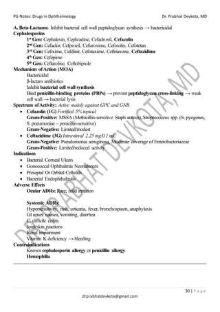 PG Notes: Drugs in Ophthalmology Dr. Prabhat Devkota, MD
30 | P a g e
drprabhatdevkota@gmail.com
A. Beta-Lactams: Inhibit bacterial cell wall peptidoglycan synthesis → bactericidal
Cephalosporins
1st Gen: Cephalexin, Cephradine, Cefadroxil, Cefazolin
2nd Gen: Cefaclor, Cefprozil, Cefuroxime, Cefoxitin, Cefotetan
3rd Gen: Cefixime, Cefdinir, Cefotaxime, Ceftriaxone, Ceftazidime
4th Gen: Cefepime
5th Gen: Ceftaroline, Ceftobiprole
Mechanism ofAction (MOA)
Bactericidal
β-lactam antibiotics
Inhibit bacterial cell wall synthesis
Bind penicillin-binding proteins (PBPs) → prevent peptidoglycan cross-linking → weak
cell wall → bacterial lysis
Spectrum ofActivity: Active mainly against GPC and GNB
• Cefazolin (1G) Fortified 5% topical
Gram-Positive: MSSA (Methicillin-sensitive Staph aureus), Streptococcus spp. (S. pyogenes,
S. pneumoniae – penicillin-sensitive)
Gram-Negative: Limited/modest
• Ceftazidime (3G) Intravitreal 2.25 mg/0.1 mL
Gram-Negative: Pseudomonas aeruginosa, Moderate coverage of Enterobacteriaceae
Gram-Positive: Limited/reduced activity
Indications
• Bacterial Corneal Ulcers
• Gonococcal Ophthalmia Neonatorum
• Preseptal Or Orbital Cellulitis
• Bacterial Endophthalmitis
Adverse Effects
Ocular ADRs: Rare; mild irritation
Systemic ADRs:
Hypersensitivity: rash, urticaria, fever, bronchospasm, anaphylaxis
GI upset: nausea, vomiting, diarrhea
C. difficile colitis
Joint/skin reactions
Renal impairment
Vitamin K deficiency → bleeding
Contraindications
Known cephalosporin allergy or penicillin allergy
Hemophilia
 