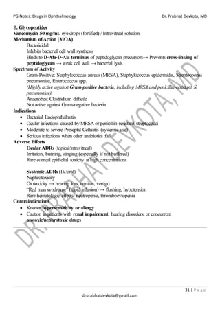 PG Notes: Drugs in Ophthalmology Dr. Prabhat Devkota, MD
31 | P a g e
drprabhatdevkota@gmail.com
B. Glycopeptides
Vancomycin 50 mg/mL eye drops (fortified) / Intravitreal solution
Mechanism ofAction (MOA)
Bactericidal
Inhibits bacterial cell wall synthesis
Binds to D-Ala-D-Ala terminus of peptidoglycan precursors→ Prevents cross-linking of
peptidoglycan → weak cell wall → bacterial lysis
Spectrum ofActivity
Gram-Positive: Staphylococcus aureus (MRSA), Staphylococcus epidermidis, Streptococcus
pneumoniae, Enterococcus spp.
(Highly active against Gram-positive bacteria, including MRSA and penicillin-resistant S.
pneumoniae)
Anaerobes: Clostridium difficile
Not active against Gram-negative bacteria
Indications
• Bacterial Endophthalmitis
• Ocular infections caused by MRSA or penicillin-resistant streptococci
• Moderate to severe Preseptal Cellulitis (systemic use)
• Serious infections when other antibiotics fail
Adverse Effects
Ocular ADRs (topical/intravitreal)
Irritation, burning, stinging (especially if not buffered)
Rare corneal epithelial toxicity at high concentrations
Systemic ADRs (IV/oral)
Nephrotoxicity
Ototoxicity → hearing loss, tinnitus, vertigo
“Red man syndrome” (rapid infusion) → flushing, hypotension
Rare hematologic effects: neutropenia, thrombocytopenia
Contraindications
• Known hypersensitivity or allergy
• Caution in patients with renal impairment, hearing disorders, or concurrent
ototoxic/nephrotoxic drugs
 