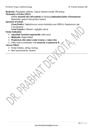 PG Notes: Drugs in Ophthalmology Dr. Prabhat Devkota, MD
32 | P a g e
drprabhatdevkota@gmail.com
Bacitracin: Polypeptide antibiotic, Topical ointment (usually 500 units/g)
Mechanism ofAction (MOA)
Inhibits bacterial cell wall synthesis by blocking dephosphorylation of bactoprenol
Bactericidal against Gram-positive bacteria
Spectrum ofActivity
Gram-Positive: Staphylococcus aureus (including some MRSA), Streptococcus spp,
Corynebacteria
Gram-Negative: Minimal / negligible activity
Ocular Indications
• Superficial bacterial conjunctivitis (mild cases)
• Blepharitis (Staph-related)
• Prophylaxis after minor ocular trauma or suture sites
• Often used in combination with neomycin or polymyxin B
Adverse Effects
• Ocular irritation, itching, burning
• Rare hypersensitivity reactions
 