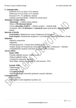 PG Notes: Drugs in Ophthalmology Dr. Prabhat Devkota, MD
33 | P a g e
drprabhatdevkota@gmail.com
C.Aminoglycosides
Gentamicin 0.3% eye drops / 0.3% ointment
Tobramycin 0.3% eye drops / 0.3% ointment
Neomycin 0.5%–1% ophthalmic ointment
Amikacin (used intravitreally / fortified for corneal ulcers)
Mechanism ofAction (MOA)
• Bactericidal → inhibits protein synthesis
• Binds to 30S ribosomal subunit
• Causes misreading of mRNA → defective proteins → bacterial death
• Synergistic effect with β-lactams or vancomycin against gram-positive and gram-negative
bacteria
Spectrum ofActivity
Gram-Positive: Staphylococcus aureus, Streptococci & Enterococci
Gram-Negative: Pseudomonas aeruginosa, E. coli, Klebsiella, Proteus, Enterobacter, Serratia
Indications
• Bacterial conjunctivitis
• Blepharitis
• Keratoconjunctivitis / Corneal ulcers (fortified drops)
• Empiric therapy for Pseudomonas corneal ulcers (gentamicin or tobramycin + cefazolin)
• Endophthalmitis (amikacin intravitreal for gram-negative coverage)
Adverse Effects
Ocular ADRs
• Punctate epithelial erosions / corneal toxicity
• Delayed epithelial healing
• Conjunctival hyperemia, chemosis
• Rare allergic reactions (cross-reactivity with neomycin ~50%)
Systemic ADRs
• Nephrotoxicity
• Ototoxicity
• Pseudotumor cerebri
• Retinal damage after intravitreal gentamicin (macular infarction)
Contraindications
• Hypersensitivity
• Use caution in renal impairment (systemic use)
 