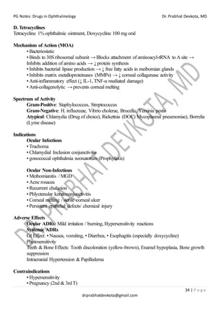 PG Notes: Drugs in Ophthalmology Dr. Prabhat Devkota, MD
34 | P a g e
drprabhatdevkota@gmail.com
D. Tetracyclines
Tetracycline 1% ophthalmic ointment, Doxycycline 100 mg oral
Mechanism of Action (MOA)
• Bacteriostatic
• Binds to 30S ribosomal subunit → Blocks attachment of aminoacyl-tRNA to A site →
Inhibits addition of amino acids → ↓ protein synthesis
• Inhibits bacterial lipase production → ↓ free fatty acids in meibomian glands
• Inhibits matrix metalloproteinases (MMPs) → ↓ corneal collagenase activity
• Anti-inflammatory effect (↓ IL-1, TNF-α mediated damage)
• Anti-collagenolytic → prevents corneal melting
Spectrum of Activity
Gram-Positive: Staphylococcus, Streptococcus
Gram-Negative: H. influenzae, Vibrio cholerae, Brucella, Yersinia pestis
Atypical: Chlamydia (Drug of choice), Rickettsia (DOC) Mycoplasma pneumoniae), Borrelia
(Lyme disease)
Indications
Ocular Infectious
• Trachoma
• Chlamydial Inclusion conjunctivitis
• gonococcal ophthalmia neonatorum (Prophylaxis)
Ocular Non-Infectious
• Meibomianitis / MGD
• Acne rosacea
• Recurrent chalazion
• Phlyctenular keratoconjunctivitis
• Corneal melting / sterile corneal ulcer
• Persistent epithelial defects/ chemical injury
Adverse Effects
Ocular ADRs: Mild irritation / burning, Hypersensitivity reactions
Systemic ADRs
GI Effect: • Nausea, vomiting, • Diarrhea, • Esophagitis (especially doxycycline)
Photosensitivity
Teeth & Bone Effects: Tooth discoloration (yellow-brown), Enamel hypoplasia, Bone growth
suppression
Intracranial Hypertension & Papilledema
Contraindications
• Hypersensitivity
• Pregnancy (2nd & 3rd T)
 