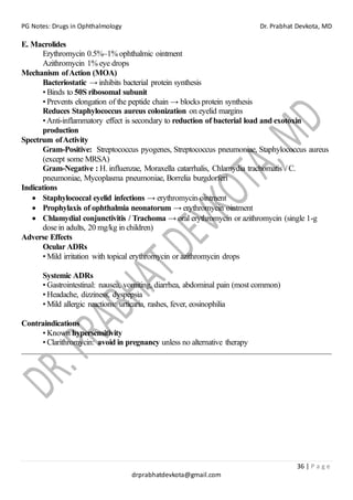 PG Notes: Drugs in Ophthalmology Dr. Prabhat Devkota, MD
36 | P a g e
drprabhatdevkota@gmail.com
E. Macrolides
Erythromycin 0.5%–1% ophthalmic ointment
Azithromycin 1% eye drops
Mechanism ofAction (MOA)
Bacteriostatic → inhibits bacterial protein synthesis
• Binds to 50S ribosomal subunit
• Prevents elongation of the peptide chain → blocks protein synthesis
Reduces Staphylococcus aureus colonization on eyelid margins
•Anti-inflammatory effect is secondary to reduction of bacterial load and exotoxin
production
Spectrum ofActivity
Gram-Positive: Streptococcus pyogenes, Streptococcus pneumoniae, Staphylococcus aureus
(except some MRSA)
Gram-Negative : H. influenzae, Moraxella catarrhalis, Chlamydia trachomatis / C.
pneumoniae, Mycoplasma pneumoniae, Borrelia burgdorferi
Indications
• Staphylococcal eyelid infections → erythromycin ointment
• Prophylaxis of ophthalmia neonatorum → erythromycin ointment
• Chlamydial conjunctivitis / Trachoma → oral erythromycin or azithromycin (single 1-g
dose in adults, 20 mg/kg in children)
Adverse Effects
Ocular ADRs
• Mild irritation with topical erythromycin or azithromycin drops
Systemic ADRs
• Gastrointestinal: nausea, vomiting, diarrhea, abdominal pain (most common)
• Headache, dizziness, dyspepsia
• Mild allergic reactions: urticaria, rashes, fever, eosinophilia
Contraindications
• Known hypersensitivity
• Clarithromycin: avoid in pregnancy unless no alternative therapy
 
