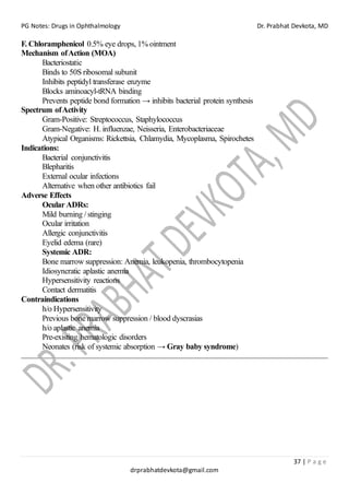 PG Notes: Drugs in Ophthalmology Dr. Prabhat Devkota, MD
37 | P a g e
drprabhatdevkota@gmail.com
F. Chloramphenicol 0.5% eye drops, 1% ointment
Mechanism ofAction (MOA)
Bacteriostatic
Binds to 50S ribosomal subunit
Inhibits peptidyl transferase enzyme
Blocks aminoacyl-tRNA binding
Prevents peptide bond formation → inhibits bacterial protein synthesis
Spectrum ofActivity
Gram-Positive: Streptococcus, Staphylococcus
Gram-Negative: H. influenzae, Neisseria, Enterobacteriaceae
Atypical Organisms: Rickettsia, Chlamydia, Mycoplasma, Spirochetes
Indications:
Bacterial conjunctivitis
Blepharitis
External ocular infections
Alternative when other antibiotics fail
Adverse Effects
Ocular ADRs:
Mild burning / stinging
Ocular irritation
Allergic conjunctivitis
Eyelid edema (rare)
Systemic ADR:
Bone marrow suppression: Anemia, leukopenia, thrombocytopenia
Idiosyncratic aplastic anemia
Hypersensitivity reactions
Contact dermatitis
Contraindications
h/o Hypersensitivity
Previous bone marrow suppression / blood dyscrasias
h/o aplastic anemia
Pre-existing hematologic disorders
Neonates (risk of systemic absorption → Gray baby syndrome)
 