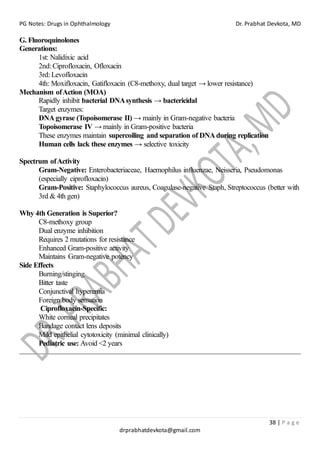 PG Notes: Drugs in Ophthalmology Dr. Prabhat Devkota, MD
38 | P a g e
drprabhatdevkota@gmail.com
G. Fluoroquinolones
Generations:
1st: Nalidixic acid
2nd: Ciprofloxacin, Ofloxacin
3rd: Levofloxacin
4th: Moxifloxacin, Gatifloxacin (C8-methoxy, dual target → lower resistance)
Mechanism ofAction (MOA)
Rapidly inhibit bacterial DNAsynthesis → bactericidal
Target enzymes:
DNAgyrase (Topoisomerase II) → mainly in Gram-negative bacteria
Topoisomerase IV → mainly in Gram-positive bacteria
These enzymes maintain supercoiling and separation of DNAduring replication
Human cells lack these enzymes → selective toxicity
Spectrum ofActivity
Gram-Negative: Enterobacteriaceae, Haemophilus influenzae, Neisseria, Pseudomonas
(especially ciprofloxacin)
Gram-Positive: Staphylococcus aureus, Coagulase-negative Staph, Streptococcus (better with
3rd & 4th gen)
Why 4th Generation is Superior?
C8-methoxy group
Dual enzyme inhibition
Requires 2 mutations for resistance
Enhanced Gram-positive activity
Maintains Gram-negative potency
Side Effects
Burning/stinging
Bitter taste
Conjunctival hyperemia
Foreign body sensation
Ciprofloxacin-Specific:
White corneal precipitates
Bandage contact lens deposits
Mild epithelial cytotoxicity (minimal clinically)
Pediatric use: Avoid <2 years
 