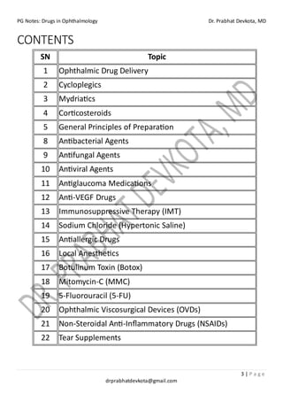 PG Notes: Drugs in Ophthalmology Dr. Prabhat Devkota, MD
3 | P a g e
drprabhatdevkota@gmail.com
CONTENTS
SN Topic
1 Ophthalmic Drug Delivery
2 Cycloplegics
3 Mydriatics
4 Corticosteroids
5 General Principles of Preparation
8 Antibacterial Agents
9 Antifungal Agents
10 Antiviral Agents
11 Antiglaucoma Medications
12 Anti-VEGF Drugs
13 Immunosuppressive Therapy (IMT)
14 Sodium Chloride (Hypertonic Saline)
15 Antiallergic Drugs
16 Local Anesthetics
17 Botulinum Toxin (Botox)
18 Mitomycin-C (MMC)
19 5-Fluorouracil (5-FU)
20 Ophthalmic Viscosurgical Devices (OVDs)
21 Non-Steroidal Anti-Inflammatory Drugs (NSAIDs)
22 Tear Supplements
 