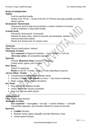 PG Notes: Drugs in Ophthalmology Dr. Prabhat Devkota, MD
40 | P a g e
drprabhatdevkota@gmail.com
Routes ofAdministration
Topical:
Used for superficial keratitis
Dosing: Every 30 min – 1 hourly for the first 24–48 hours, then taper gradually according to
clinical response
Intracameral / Intrastromal:
Voriconazole used for deep stromal infections or anterior chamber involvement
Useful in recalcitrant or deep-seated keratitis
Systemic (oral):
Fluconazole, Ketoconazole, Voriconazole
Indicated for deeper ulcers, scleral involvement, post-keratoplasty infections, or
immunocompromised patients
Monitor liver function tests for systemic azoles
Natamycin
Class: Polyene (small polyene / tetraene)
Mechanism ofAction:
Binds ergosterol in fungal cell membrane → forms “blisters” → cell lysis
All-or-none action, not concentration-dependent
Spectrum:
Primarily filamentous fungi: Fusarium >Aspergillus
Limited activity against yeast (Candida)
Dose / Route:
Topical 5% suspension
Hourly for first 48–72 hours → taper 3–6 weeks depending on response
Adverse Effects / Toxicity:
• Corneal/conjunctival hyperemia, epithelial defects
• Formation of chalky white deposits on cornea → may obscure monitoring
• Rarely systemic effects (minimal absorption)
Key Pearls:
• Drug of choice for Fusarium keratitis
• Surface debridement increases penetration
• Least toxic and most stable polyene
Amphotericin B
Class: Polyene (large polyene)
Mechanism ofAction:
Binds ergosterol → forms pores → ions leak → osmotic imbalance → cell death
Concentration-dependent; pore formation affected by osmotic environment
Spectrum:
• Candida (first-line)
• Moderate activity against Aspergillus and other filamentous fungi
• Limited against Fusarium
 