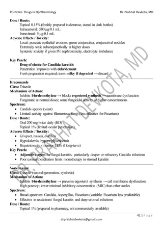 PG Notes: Drugs in Ophthalmology Dr. Prabhat Devkota, MD
41 | P a g e
drprabhatdevkota@gmail.com
Dose / Route:
Topical 0.15% (freshly prepared in dextrose, stored in dark bottles)
Intracameral: 500 µg/0.1 mL
Intravitreal: 5 µg/0.1 mL
Adverse Effects / Toxicity:
Local: punctate epithelial erosions, green conjunctiva, conjunctival nodules
Extremely toxic subconjunctivally at higher doses
Systemic toxicity if given IV: nephrotoxicity, electrolyte imbalance
Key Pearls:
Drug of choice for Candida keratitis
Penetration improves with debridement
Fresh preparation required; turns milky if degraded → discard
Itraconazole
Class: Triazole
Mechanism ofAction:
Inhibits 14α-demethylase → blocks ergosterol synthesis → membrane dysfunction
Fungistatic at normal doses; some fungicidal activity at higher concentrations
Spectrum:
• Candida species (yeast)
• Limited activity against filamentous fungi (less effective for Fusarium)
Dose / Route:
Oral 200 mg twice daily (BD)
Topical 1% (limited ocular penetration)
Adverse Effects / Toxicity:
• GI upset, nausea, diarrhea
• Hypokalemia, hypertriglyceridemia
• Hepatotoxicity (monitor LFTs if long-term)
Key Pearls:
• Adjunctive agent for fungal keratitis, particularly deeper or refractory Candida infections
• Poor corneal penetration limits monotherapy in stromal keratitis
Voriconazole
Class: Triazole (second-generation, synthetic)
Mechanism ofAction:
Inhibits 14α-demethylase → prevents ergosterol synthesis → cell membrane dysfunction
High potency; lower minimal inhibitory concentration (MIC) than other azoles
Spectrum:
• Broad-spectrum: Candida, Aspergillus, Fusarium (variable; Fusarium less predictable)
• Effective in recalcitrant fungal keratitis and deep stromal infections
Dose / Route:
Topical 1% (prepared in pharmacy, not commercially available)
 