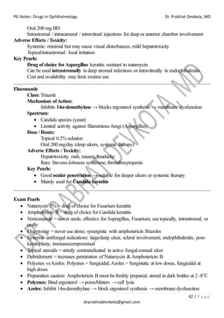PG Notes: Drugs in Ophthalmology Dr. Prabhat Devkota, MD
42 | P a g e
drprabhatdevkota@gmail.com
Oral 200 mg BD
Intrastromal / intracameral / intravitreal injections for deep or anterior chamber involvement
Adverse Effects / Toxicity:
Systemic: minimal but may cause visual disturbances, mild hepatotoxicity
Topical/intrastromal: local irritation
Key Pearls:
Drug of choice forAspergillus keratitis resistant to natamycin
Can be used intrastromally in deep stromal infections or intravitreally in endophthalmitis
Cost and availability may limit routine use
Fluconazole
Class: Triazole
Mechanism ofAction:
Inhibits 14α-demethylase → blocks ergosterol synthesis → membrane dysfunction
Spectrum:
• Candida species (yeast)
• Limited activity against filamentous fungi (Aspergillus)
Dose / Route:
Topical 0.2% solution
Oral 200 mg/day (deep ulcers, systemic therapy)
Adverse Effects / Toxicity:
Hepatotoxicity, rash, nausea, headache
Rare: Stevens-Johnson syndrome, thrombocytopenia
Key Pearls:
• Good ocular penetration → suitable for deeper ulcers or systemic therapy
• Mainly used for Candida keratitis
Exam Pearls
• Natamycin 5% = drug of choice for Fusarium keratitis
• Amphotericin B = drug of choice for Candida keratitis
• Voriconazole = newer azole, effective forAspergillus, Fusarium; use topically, intrastromal, or
orally
• Flucytosine = never use alone; synergistic with amphotericin B/azoles
• Systemic antifungal indications: large/deep ulcer, scleral involvement, endophthalmitis, post-
keratoplasty, immunocompromised
• Topical steroids = strictly contraindicated in active fungal corneal ulcer
• Debridement = increases penetration of Natamycin &Amphotericin B
• Polyenes vsAzoles: Polyenes = fungicidal; Azoles = fungistatic at low doses, fungicidal at
high doses
• Preparation caution: Amphotericin B must be freshly prepared, stored in dark bottles at 2–8°C
• Polyenes: Bind ergosterol → pores/blisters → cell lysis
• Azoles: Inhibit 14α-demethylase → block ergosterol synthesis → membrane dysfunction
 
