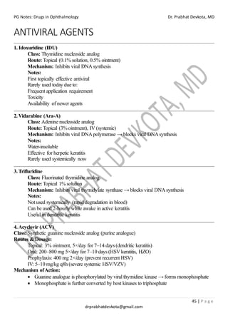 PG Notes: Drugs in Ophthalmology Dr. Prabhat Devkota, MD
45 | P a g e
drprabhatdevkota@gmail.com
ANTIVIRAL AGENTS
1. Idoxuridine (IDU)
Class: Thymidine nucleoside analog
Route: Topical (0.1% solution, 0.5% ointment)
Mechanism: Inhibits viral DNAsynthesis
Notes:
First topically effective antiviral
Rarely used today due to:
Frequent application requirement
Toxicity
Availability of newer agents
2.Vidarabine (Ara-A)
Class: Adenine nucleoside analog
Route: Topical (3% ointment), IV (systemic)
Mechanism: Inhibits viral DNApolymerase → blocks viral DNAsynthesis
Notes:
Water-insoluble
Effective for herpetic keratitis
Rarely used systemically now
3.Trifluridine
Class: Fluorinated thymidine analog
Route: Topical 1% solution
Mechanism: Inhibits viral thymidylate synthase → blocks viral DNAsynthesis
Notes:
Not used systemically (rapid degradation in blood)
Can be used 2-hourly while awake in active keratitis
Useful in dendritic keratitis
4.Acyclovir (ACV)
Class: Synthetic guanine nucleoside analog (purine analogue)
Routes & Dosage:
Topical: 3% ointment, 5×/day for 7–14 days (dendritic keratitis)
Oral: 200–800 mg 5×/day for 7–10 days (HSVkeratitis, HZO)
Prophylaxis: 400 mg 2×/day (prevent recurrent HSV)
IV: 5–10 mg/kg q8h (severe systemic HSV/VZV)
Mechanism ofAction:
• Guanine analogue is phosphorylated by viral thymidine kinase → forms monophosphate
• Monophosphate is further converted by host kinases to triphosphate
 