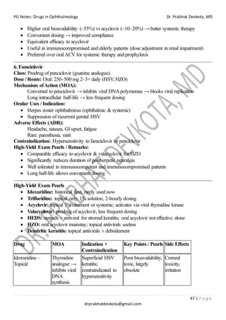 PG Notes: Drugs in Ophthalmology Dr. Prabhat Devkota, MD
47 | P a g e
drprabhatdevkota@gmail.com
• Higher oral bioavailability (~55%) vs acyclovir (~10–20%) → better systemic therapy
• Convenient dosing → improved compliance
• Equivalent efficacy to acyclovir
• Useful in immunocompromised and elderly patients (dose adjustment in renal impairment)
• Preferred over oral ACV for systemic therapy and prophylaxis
6. Famciclovir
Class: Prodrug of penciclovir (guanine analogue)
Dose / Route: Oral: 250–500 mg 2–3× daily (HSV, HZO)
Mechanism ofAction (MOA):
Converted to penciclovir → inhibits viral DNApolymerase → blocks viral replication
Long intracellular half-life → less frequent dosing
Ocular Uses / Indication:
• Herpes zoster ophthalmicus (ophthalmic & systemic)
• Suppression of recurrent genital HSV
Adverse Effects (ADR):
Headache, nausea, GI upset, fatigue
Rare: paresthesia, rash
Contraindication: Hypersensitivity to famciclovir or penciclovir
High-Yield Exam Pearls / Remarks:
• Comparable efficacy to acyclovir & valacyclovir for HZO
• Significantly reduces duration of postherpetic neuralgia
• Well tolerated in immunocompetent and immunocompromised patients
• Long half-life allows convenient dosing
High-Yield Exam Pearls
• Idoxuridine: historical first; rarely used now
• Trifluridine: topical only, 1% solution, 2-hourly dosing
• Acyclovir: topical 3% ointment or systemic; activates via viral thymidine kinase
• Valacyclovir: prodrug of acyclovir; less frequent dosing
• HEDS: steroids + antiviral for stromal keratitis; oral acyclovir not effective alone
• HZO: oral acyclovir mainstay; topical antivirals useless
• Dendritic keratitis: topical antivirals ± debridement
Drug MOA Indication +
Contraindication
Key Points / Pearls Side Effects
Idoxuridine –
Topical
Thymidine
analogue →
inhibits viral
DNA
synthesis
Superficial HSV
keratitis;
contraindicated in
hypersensitivity
Poor bioavailability,
toxic, largely
obsolete
Corneal
toxicity,
irritation
 