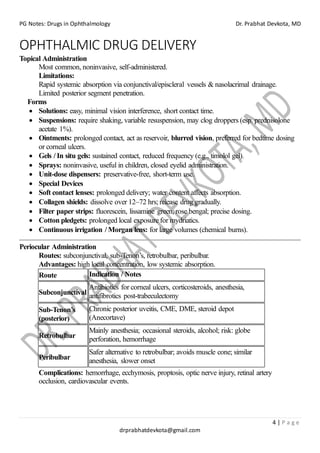 PG Notes: Drugs in Ophthalmology Dr. Prabhat Devkota, MD
4 | P a g e
drprabhatdevkota@gmail.com
OPHTHALMIC DRUG DELIVERY
Topical Administration
Most common, noninvasive, self-administered.
Limitations:
Rapid systemic absorption via conjunctival/episcleral vessels & nasolacrimal drainage.
Limited posterior segment penetration.
Forms
• Solutions: easy, minimal vision interference, short contact time.
• Suspensions: require shaking, variable resuspension, may clog droppers (esp. prednisolone
acetate 1%).
• Ointments: prolonged contact, act as reservoir, blurred vision, preferred for bedtime dosing
or corneal ulcers.
• Gels / In situ gels: sustained contact, reduced frequency (e.g., timolol gel).
• Sprays: noninvasive, useful in children, closed eyelid administration.
• Unit-dose dispensers: preservative-free, short-term use.
• Special Devices
• Soft contact lenses: prolonged delivery; water content affects absorption.
• Collagen shields: dissolve over 12–72 hrs; release drug gradually.
• Filter paper strips: fluorescein, lissamine green, rose bengal; precise dosing.
• Cotton pledgets: prolonged local exposure for mydriatics.
• Continuous irrigation / Morgan lens: for large volumes (chemical burns).
Periocular Administration
Routes: subconjunctival, sub-Tenon’s, retrobulbar, peribulbar.
Advantages: high local concentration, low systemic absorption.
Route Indication / Notes
Subconjunctival
Antibiotics for corneal ulcers, corticosteroids, anesthesia,
antifibrotics post-trabeculectomy
Sub-Tenon’s
(posterior)
Chronic posterior uveitis, CME, DME, steroid depot
(Anecortave)
Retrobulbar
Mainly anesthesia; occasional steroids, alcohol; risk: globe
perforation, hemorrhage
Peribulbar
Safer alternative to retrobulbar; avoids muscle cone; similar
anesthesia, slower onset
Complications: hemorrhage, ecchymosis, proptosis, optic nerve injury, retinal artery
occlusion, cardiovascular events.
 