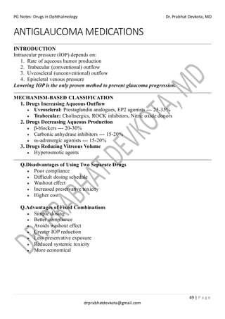 PG Notes: Drugs in Ophthalmology Dr. Prabhat Devkota, MD
49 | P a g e
drprabhatdevkota@gmail.com
ANTIGLAUCOMA MEDICATIONS
INTRODUCTION
Intraocular pressure (IOP) depends on:
1. Rate of aqueous humor production
2. Trabecular (conventional) outflow
3. Uveoscleral (unconventional) outflow
4. Episcleral venous pressure
Lowering IOP is the only proven method to prevent glaucoma progression.
MECHANISM-BASED CLASSIFICATION
1. Drugs Increasing Aqueous Outflow
• Uveoscleral: Prostaglandin analogues, EP2 agonists --- 25-35%
• Trabecular: Cholinergics, ROCK inhibitors, Nitric oxide donors
2. Drugs Decreasing Aqueous Production
• β-blockers --- 20-30%
• Carbonic anhydrase inhibitors --- 15-20%
• α₂-adrenergic agonists --- 15-20%
3. Drugs Reducing Vitreous Volume
• Hyperosmotic agents
Q.Disadvantages of Using Two Separate Drugs
• Poor compliance
• Difficult dosing schedule
• Washout effect
• Increased preservative toxicity
• Higher cost
Q.Advantages of Fixed Combinations
• Simple dosing
• Better compliance
• Avoids washout effect
• Greater IOP reduction
• Less preservative exposure
• Reduced systemic toxicity
• More economical
 