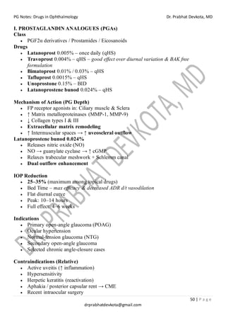 PG Notes: Drugs in Ophthalmology Dr. Prabhat Devkota, MD
50 | P a g e
drprabhatdevkota@gmail.com
I. PROSTAGLANDIN ANALOGUES (PGAs)
Class
• PGF2α derivatives / Prostamides / Eicosanoids
Drugs
• Latanoprost 0.005% – once daily (qHS)
• Travoprost 0.004% – qHS – good effect over diurnal variation & BAK free
formulation
• Bimatoprost 0.01% / 0.03% – qHS
• Tafluprost 0.0015% – qHS
• Unoprostone 0.15% – BID
• Latanoprostene bunod 0.024% – qHS
Mechanism of Action (PG Depth)
• FP receptor agonists in: Ciliary muscle & Sclera
• ↑ Matrix metalloproteinases (MMP-1, MMP-9)
• ↓ Collagen types I & III
• Extracellular matrix remodeling
• ↑ Intermuscular spaces → ↑ uveoscleral outflow
Latanoprostene bunod 0.024%
• Releases nitric oxide (NO)
• NO → guanylate cyclase → ↑ cGMP
• Relaxes trabecular meshwork + Schlemm canal
• Dual outflow enhancement
IOP Reduction
• 25–35% (maximum among topical drugs)
• Bed Time – max efficacy & decreased ADR d/t vasodilation
• Flat diurnal curve
• Peak: 10–14 hours
• Full effect: 4–6 weeks
Indications
• Primary open-angle glaucoma (POAG)
• Ocular hypertension
• Normal-tension glaucoma (NTG)
• Secondary open-angle glaucoma
• Selected chronic angle-closure cases
Contraindications (Relative)
• Active uveitis (↑ inflammation)
• Hypersensitivity
• Herpetic keratitis (reactivation)
• Aphakia / posterior capsular rent → CME
• Recent intraocular surgery
 