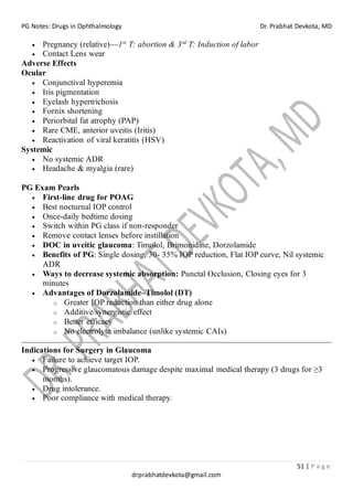 PG Notes: Drugs in Ophthalmology Dr. Prabhat Devkota, MD
51 | P a g e
drprabhatdevkota@gmail.com
• Pregnancy (relative)—1st
T: abortion & 3rd
T: Induction of labor
• Contact Lens wear
Adverse Effects
Ocular
• Conjunctival hyperemia
• Iris pigmentation
• Eyelash hypertrichosis
• Fornix shortening
• Periorbital fat atrophy (PAP)
• Rare CME, anterior uveitis (Iritis)
• Reactivation of viral keratitis (HSV)
Systemic
• No systemic ADR
• Headache & myalgia (rare)
PG Exam Pearls
• First-line drug for POAG
• Best nocturnal IOP control
• Once-daily bedtime dosing
• Switch within PG class if non-responder
• Remove contact lenses before instillation
• DOC in uveitic glaucoma: Timolol, Brimonidine, Dorzolamide
• Benefits of PG: Single dosing, 30- 35% IOP reduction, Flat IOP curve, Nil systemic
ADR
• Ways to decrease systemic absorption: Punctal Occlusion, Closing eyes for 3
minutes
• Advantages of Dorzolamide–Timolol (DT)
o Greater IOP reduction than either drug alone
o Additive/synergistic effect
o Better efficacy
o No electrolyte imbalance (unlike systemic CAIs)
Indications for Surgery in Glaucoma
• Failure to achieve target IOP.
• Progressive glaucomatous damage despite maximal medical therapy (3 drugs for ≥3
months).
• Drug intolerance.
• Poor compliance with medical therapy.
 