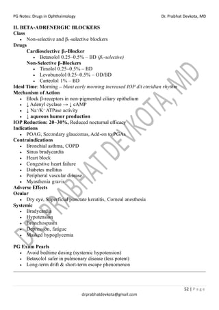 PG Notes: Drugs in Ophthalmology Dr. Prabhat Devkota, MD
52 | P a g e
drprabhatdevkota@gmail.com
II. BETA-ADRENERGIC BLOCKERS
Class
• Non-selective and β₁-selective blockers
Drugs
Cardioselective β₁-Blocker
• Betaxolol 0.25–0.5% – BD (β₁-selective)
Non-Selective β-Blockers
• Timolol 0.25–0.5% – BD
• Levobunolol 0.25–0.5% – OD/BD
• Carteolol 1% – BD
Ideal Time: Morning – blunt early morning increased IOP d/t circidian rhythm
Mechanism of Action
• Block β-receptors in non-pigmented ciliary epithelium
• ↓ Adenyl cyclase → ↓ cAMP
• ↓ Na⁺/K⁺ ATPase activity
• ↓ aqueous humor production
IOP Reduction: 20–30%, Reduced nocturnal efficacy
Indications
• POAG, Secondary glaucomas, Add-on to PGAs
Contraindications
• Bronchial asthma, COPD
• Sinus bradycardia
• Heart block
• Congestive heart failure
• Diabetes mellitus
• Peripheral vascular disease
• Myasthenia gravis
Adverse Effects
Ocular
• Dry eye, Superficial punctate keratitis, Corneal anesthesia
Systemic
• Bradycardia
• Hypotension
• Bronchospasm
• Depression, fatigue
• Masked hypoglycemia
PG Exam Pearls
• Avoid bedtime dosing (systemic hypotension)
• Betaxolol safer in pulmonary disease (less potent)
• Long-term drift & short-term escape phenomenon
 